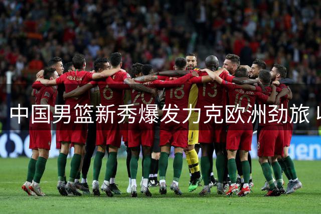 中国男篮新秀爆发力克欧洲劲旅 收获国际赛事双胜