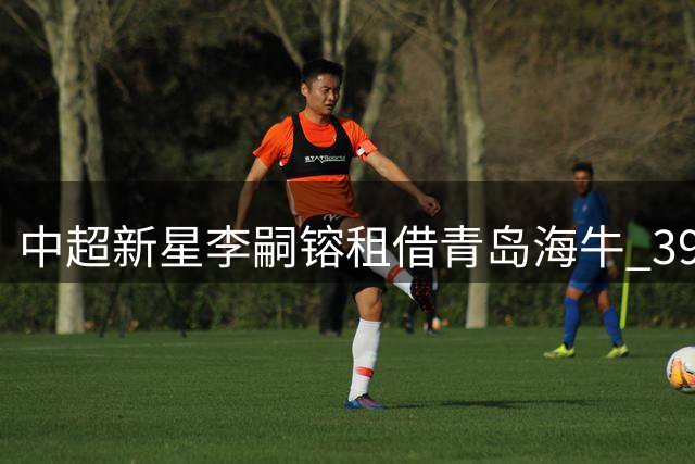 中超新星李嗣镕租借青岛海牛 39号战袍开启职业生涯新篇章