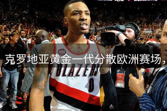 克罗地亚黄金一代分散欧洲赛场，传奇续写新篇章
