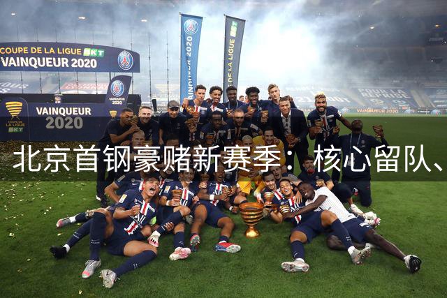 北京首钢豪赌新赛季：核心留队、外援全面换血引发关注