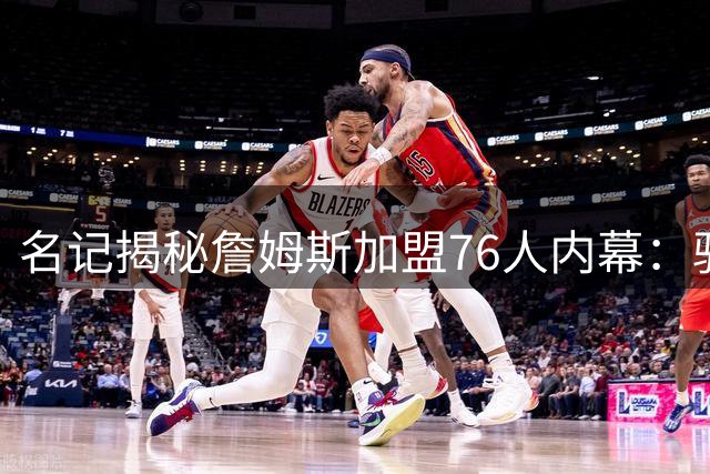 名记揭秘詹姆斯加盟76人内幕：骑士错失关键交易成转折点