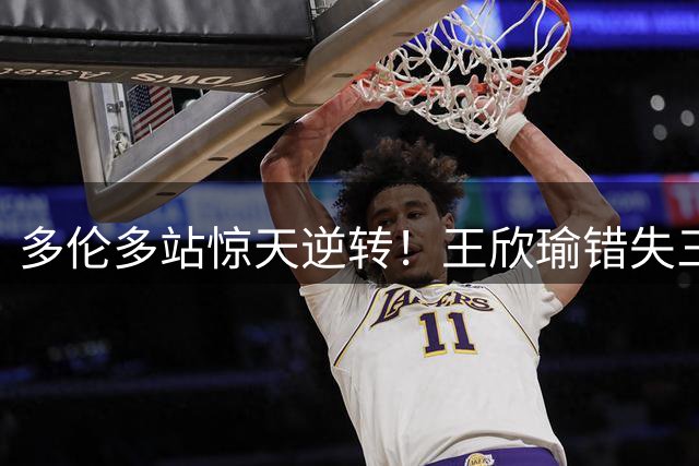 多伦多站惊天逆转！王欣瑜错失三赛点憾负卡萨金娜