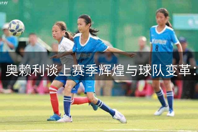 奥赖利谈上赛季辉煌与球队变革：罗德里离队带来挑战