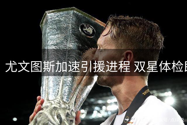 尤文图斯加速引援进程 双星体检即将完成