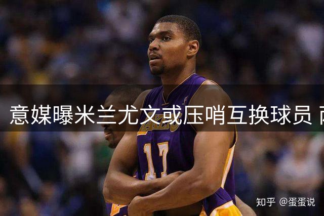 意媒曝米兰尤文或压哨互换球员 两将成交易筹码