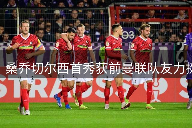 桑乔切尔西首秀获前曼联队友力挺 B费暖心留言引热议