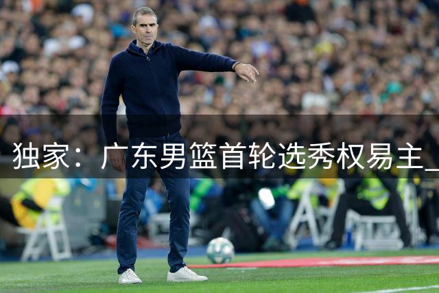 独家：广东男篮首轮选秀权易主 仅握次轮第36顺位参与CBA选秀