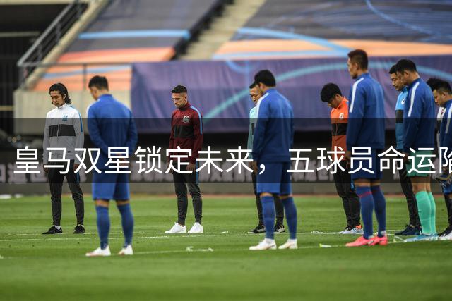 皇马双星锁定未来，五球员命运陷入迷茫