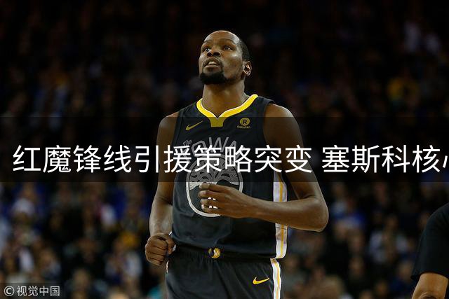 红魔锋线引援策略突变 塞斯科核心地位获确认