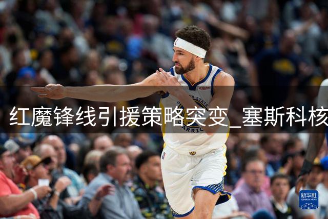 红魔锋线引援策略突变 塞斯科核心地位获确认
