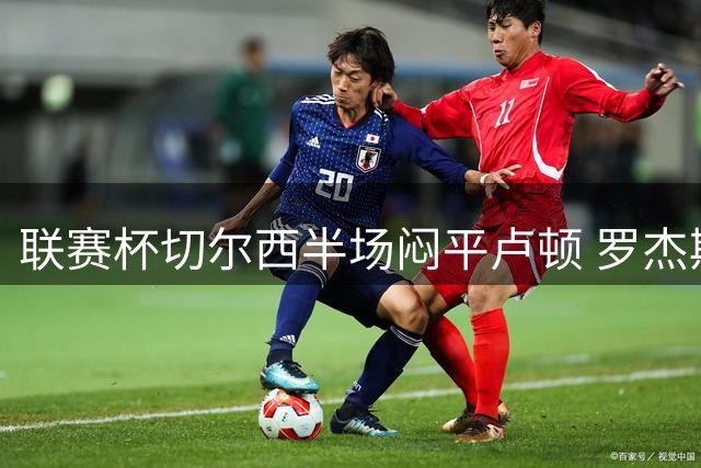 联赛杯切尔西半场闷平卢顿 罗杰斯击中门楣