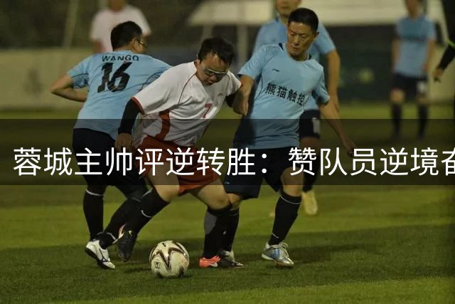 蓉城主帅评逆转胜：赞队员逆境奋起 点出对手锋线威胁