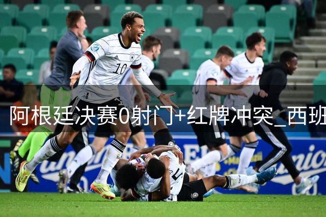 阿根廷决赛0射门+红牌冲突 西班牙加时绝杀卫冕梦碎