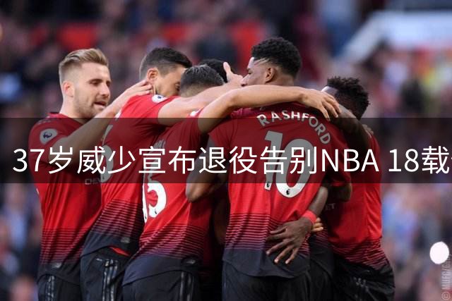 37岁威少宣布退役告别NBA 18载传奇生涯收获多项历史级荣誉