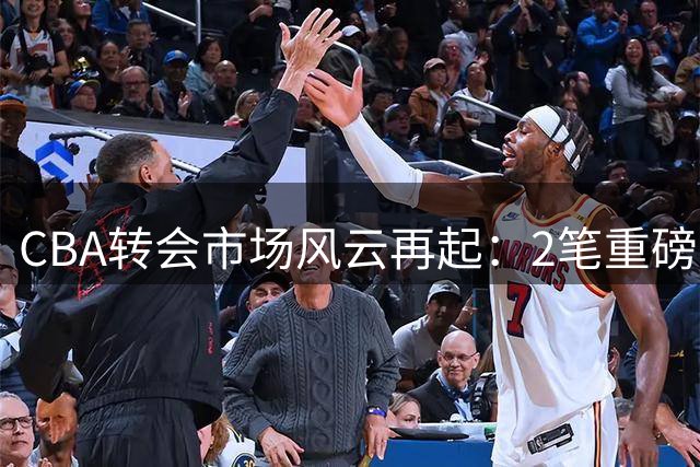 CBA转会市场风云再起：2笔重磅交易尘埃落定，7将签约谁家？
