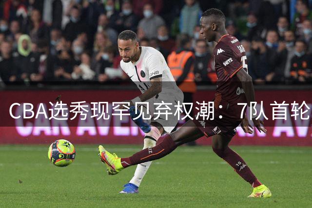 CBA选秀现罕见弃权潮：7队首轮空手 单涛之子成最大彩蛋